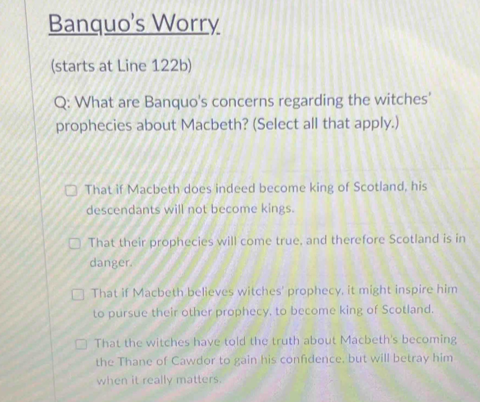 Banquo's Worry
(starts at Line 122b)
Q: What are Banquo's concerns regarding the witches'
prophecies about Macbeth? (Select all that apply.)
That if Macbeth does indeed become king of Scotland, his
descendants will not become kings.
That their prophecies will come true, and therefore Scotland is in
danger.
That if Macbeth believes witches' prophecy, it might inspire him
to pursue their other prophecy, to become king of Scotland.
That the witches have told the truth about Macbeth's becoming
the Thane of Cawdor to gain his confidence, but will betray him
when it really matters.