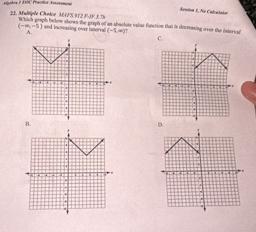 Algebra 1 EOC Practice Assessment
Session 1, No Calculator
22. Multiple Choice MAFS.912.F-1F.3.7b
Which graph below shows the graph of an absolute value function that is decreasing over the interval
(-∈fty ,-5) and increasing over interval (-5,∈fty ) ?
A.
C.
B.
D.