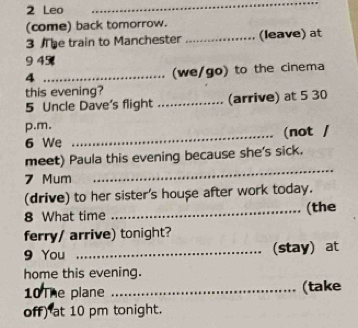 Leo 
_ 
(come) back tomorrow. 
3 he train to Manchester _(leave) at 
945 
_4 
(we/go) to the cinema 
this evening? 
5 Uncle Dave's flight _(arrive) at 5 30 
p.m. 
6 We _(not / 
meet) Paula this evening because she's sick. 
7 Mum 
_ 
(drive) to her sister's house after work today. 
8 What time _(the 
ferry/ arrive) tonight? 
9 You _(stay) at 
home this evening. 
10The plane _(take 
off) at 10 pm tonight.