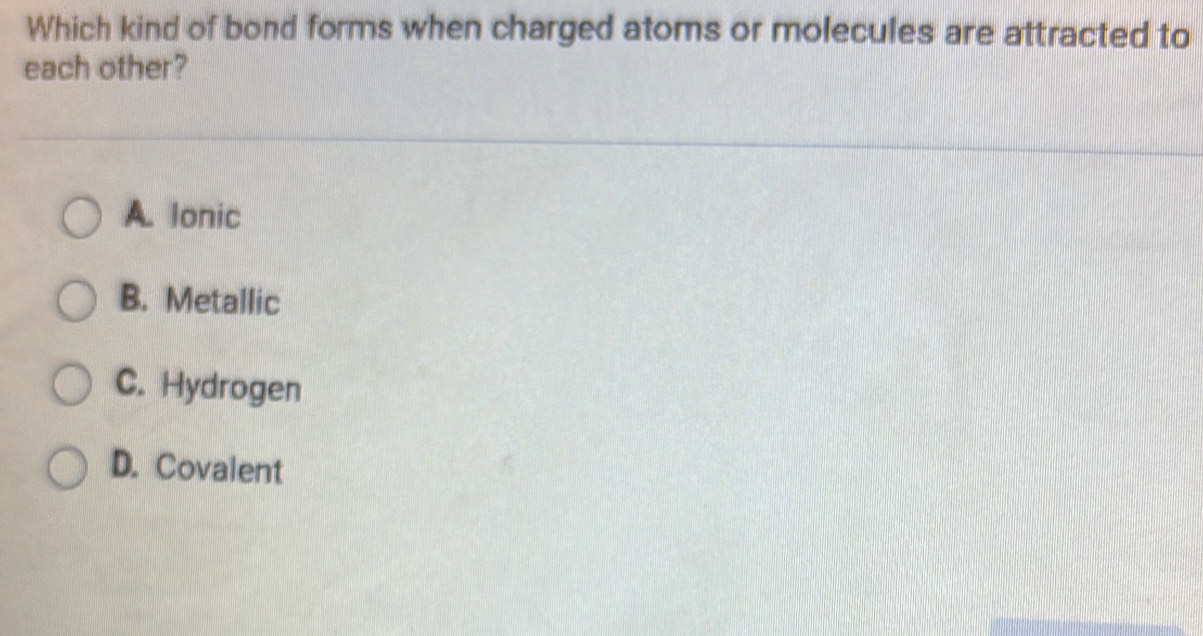 Which kind of bond forms when charged atoms or molecules are attracted to
each other?
A. lonic
B. Metallic
C. Hydrogen
D. Covalent