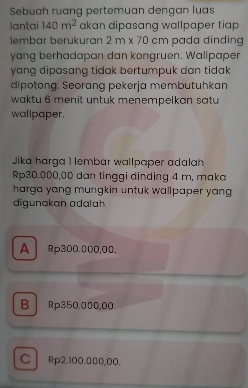 Sebuah ruang pertemuan dengan luas
lantai 140m^2 akan dipasang wallpaper tiap 
lembar berukuran 2m* 70cm pada dinding
yang berhadapan dan kongruen. Wallpaper
yang dipasang tidak bertumpuk dan tidak .
dipotong. Seorang pekerja membutuhkan
waktu 6 menit untuk menempelkan satu
wallpaper.
Jika harga 1 lembar wallpaper adalah
Rp30.000,00 dan tinggi dinding 4 m, maka
harga yang mungkin untuk wallpaper yang
digunakan adalah
A Rp300.000,00.
B Rp350.000,00.
C Rp2.100.000,00.