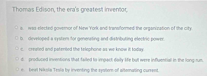 Thomas Edison, the era's greatest inventor,
a. was elected governor of New York and transformed the organization of the city.
b. developed a system for generating and distributing electric power.
c. created and patented the telephone as we know it today.
d. produced inventions that failed to impact daily life but were influential in the long run.
e. beat Nikola Tesla by inventing the system of alternating current.