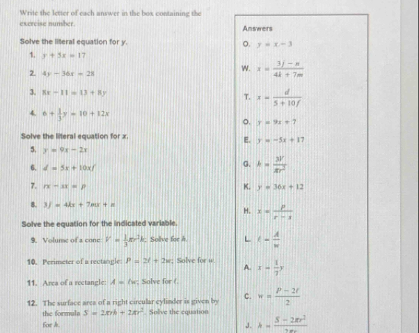 Write the letter of each answer in the box containing the
exercise number. Answers
Solve the literal equation for y. o. y=x-3
1. y+5x=17
2. 4y-36x=28
W. x= (3j-n)/4k+7m 
3. 8x-11=13+8y T. x= d/5+10f 
4. 6+ 1/3 y=10+12x 。. y=9x+7
Solve the literal equation for x.
E. y=-5x+17
5. y=9x-2x
6. d=5x+10xf
G. h= 3V/π r^2 
7. rx-sx=p K. y=36x+12
8. 3j=4kx+7mx+n
H. x= p/r-s 
Solve the equation for the indicated variable.
9. Volume of a cone V= 1/3 π r^2h. Solve for h. L t= A/w 
10. Perimeter of a rectangle: P=2l+2w; Solve for w. x= 1/7 y
A.
11. Area of a rectangle A=lw; Solve for (
12. The surface area of a right circular cylinder is given by C. w= (P-2t)/2 
the formula S=2π rh+2π r^2. Solve the equation
for h. J. h= (S-2π r^2)/2π r 