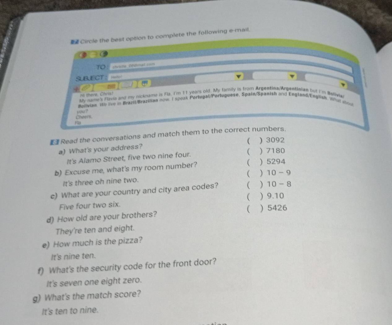 Circle the best option to complete the following e-mail.
TO christe 0f dmail com
SUBJECT ： Helfo!
Hi there, Chris!
My name's Flavia and my nickname is Fla. I'm 11 years old. My family is from Argentina/Argentinian but I'm Belivia/
Bolivian. We live in Brazil/Brazilian now. I speak Portugal/Portuguese, Spain/Spanish and England/English. What about
you?
Cheers.
Fla
Read the conversations and match them to the correct numbers.
  3092
a) What's your address?
It's Alamo Street, five two nine four.
 ) 7180
b) Excuse me, what's my room number?
 ) 5294
( )
It's three oh nine two. 10-9
c) What are your country and city area codes? ( ) 10-8
( ) 9.10
Five four two six.
d) How old are your brothers? ( ) 5426
They're ten and eight.
e) How much is the pizza?
It's nine ten.
f) What's the security code for the front door?
It's seven one eight zero.
g) What's the match score?
It's ten to nine.