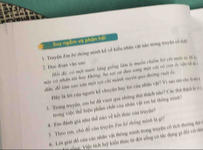 Suy ngồm và phán hồi 
1. Truyện Em bé thông minh kể về kiểu nhân vật nào trong truyện cổ tích? 
Hội đó, có một nước láng giềng lăm le muồn chiếm bở cối nước ta Đé a, 
2. Đọc đoạn văn sau: 
này có nhân tài hay không, họ sai sứ đưa sang một cái vô con ốc vận rát đ 
đầu, đồ làm sao xâu một sợi chỉ mành xuyên qua đường ruột ốc, 
Đây là lời của người kể chuyện hay lời của nhân vật? Vì sao em cho là a g 
3. Trong truyện, em bé đã vượt qua những thứ thách nào? Các thứ thách ảy 
trong việc thể hiện phẩm chất của nhân vật em bé thông minh? 
4. Em đánh giá như thể nào về kết thúc của truyện? 
5. Theo em, chủ đề của truyện Em bé thông minh là gi? 
6. Lời giải đổ của các nhân vật thông minh trong truyện cổ tích thường dựa v 
V sống. Việc tích luỹ kiển thức từ đời sống có tác dụng gì đổi với chứi