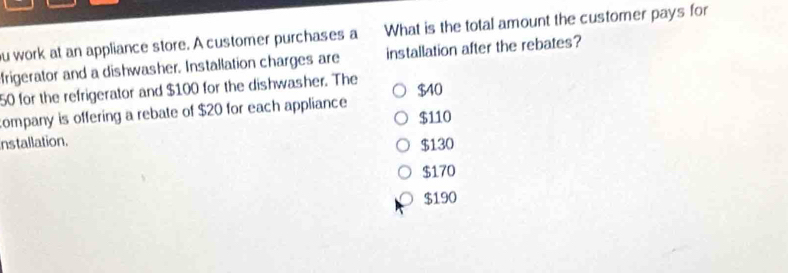 ou work at an appliance store. A customer purchases a What is the total amount the customer pays for
frigerator and a dishwasher. Installation charges are installation after the rebates?
50 for the refrigerator and $100 for the dishwasher. The
company is offering a rebate of $20 for each appliance $40 $110
installation. $130
$170
$190