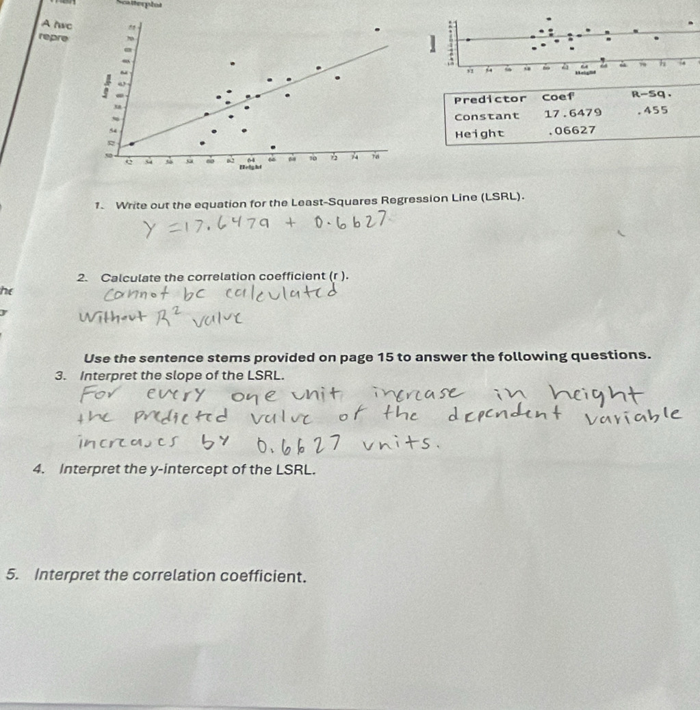 Scatterphot 
A hvc " 
repre 70 
. 
~ 
“’ 
Predictor Coef
x R-sq,
54 Constant 17.6479 .455
Height . 06627
50
64 60 70 76
e s4 55 60 Height 
1. Write out the equation for the Least-Squares Regression Line (LSRL). 
2. Calculate the correlation coefficient (r ). 
he
y
Use the sentence stems provided on page 15 to answer the following questions. 
3. Interpret the slope of the LSRL. 
4. Interpret the y-intercept of the LSRL. 
5. Interpret the correlation coefficient.