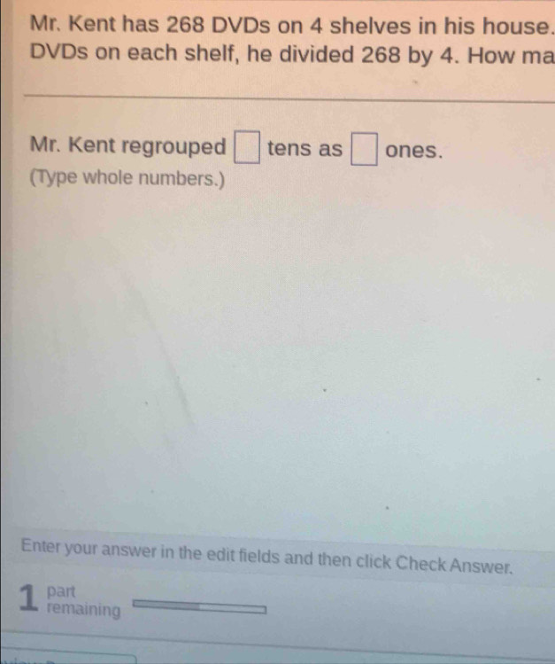 Mr. Kent has 268 DVDs on 4 shelves in his house. 
DVDs on each shelf, he divided 268 by 4. How ma 
Mr. Kent regrouped □ tens as □ ones. 
(Type whole numbers.) 
Enter your answer in the edit fields and then click Check Answer. 
part 
1 remaining