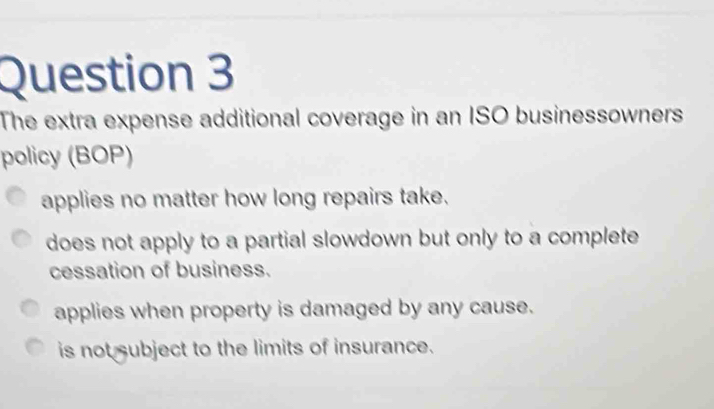 The extra expense additional coverage in an ISO businessowners
policy (BOP)
applies no matter how long repairs take.
does not apply to a partial slowdown but only to a complete
cessation of business.
applies when property is damaged by any cause.
is not subject to the limits of insurance.