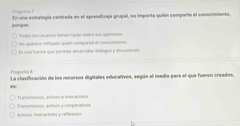 Pregunta 7
En una estrategia centrada en el aprendizaje grupal, no importa quién comparte el conocimiento,
porque:
Todos los usuarios tienen razón sobre sus opiniones
No aparece reflejado quién compartió el conocimiento
Es una fuente que permite desarrollar diálogos y discusiones
Pregunta 8
La clasificación de los recursos digitales educativos, según el medio para el que fueron creados,
es:
Transmisivos, activos e interactivos
Transmisivos, activos y cooperativos
Activos, interactivos y reflexivos