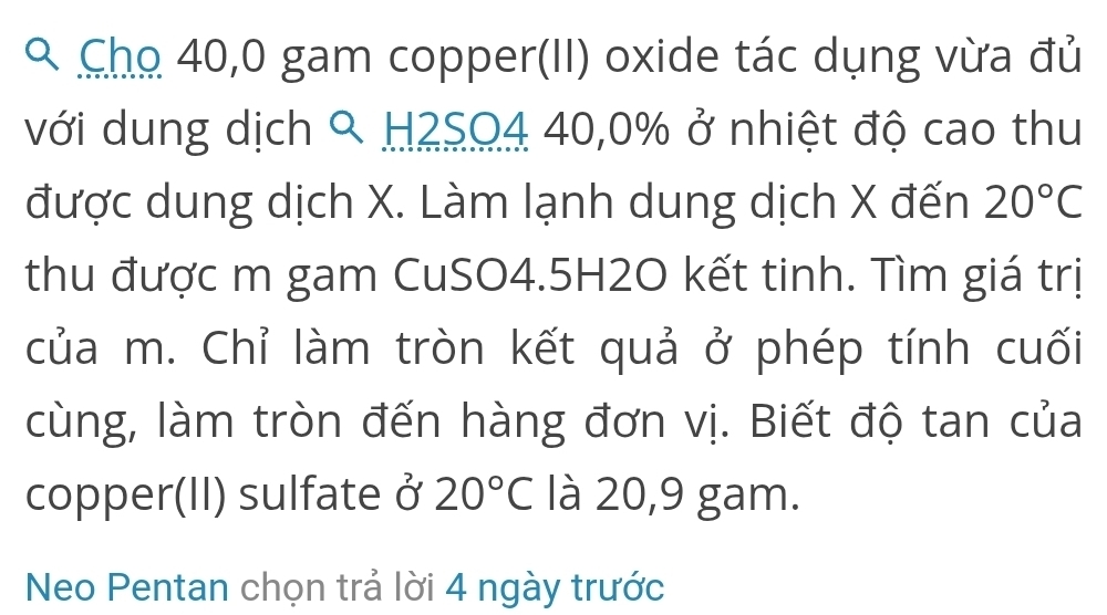 Cho 40,0 gam copper(II) oxide tác dụng vừa đủ 
với dung dịch % H2SO4 40, 0% ở nhiệt độ cao thu 
được dung dịch X. Làm lạnh dung dịch X đến 20°C
thu được m gam CuSO4. 5H2O kết tinh. Tìm giá trị 
của m. Chỉ làm tròn kết quả ở phép tính cuối 
cùng, làm tròn đến hàng đơn vị. Biết độ tan của 
copper(II) sulfate ở 20°C là 20,9 gam. 
Neo Pentan chọn trả lời 4 ngày trước