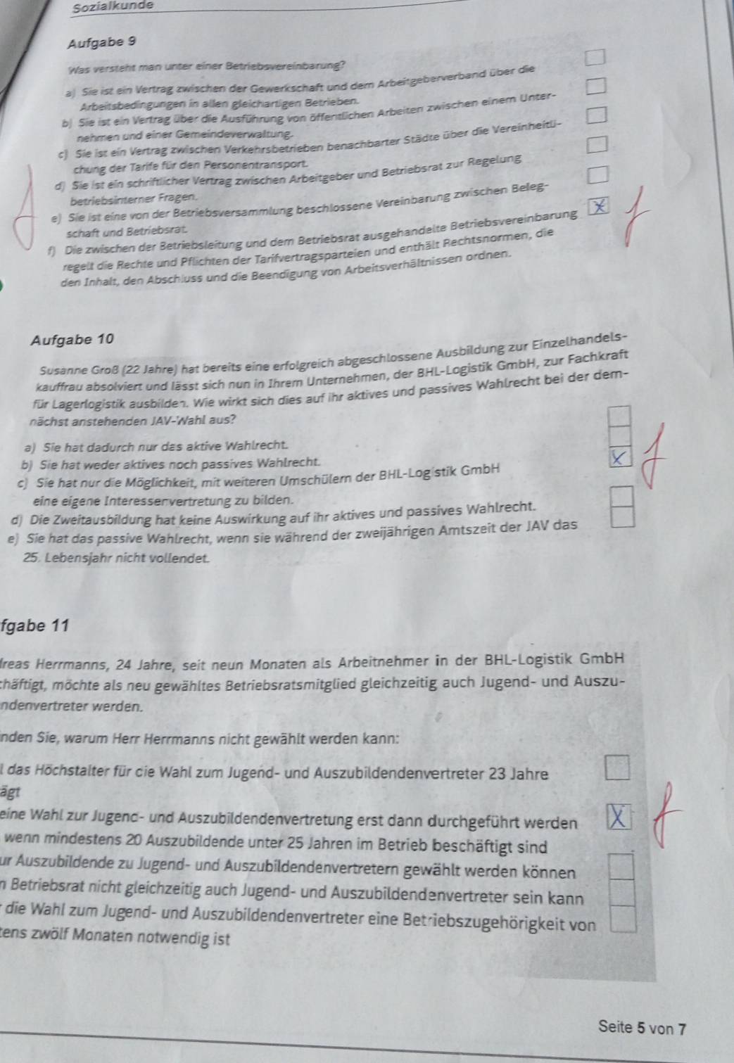 Sozialkunde
Aufgabe 9
Was versteht man unter einer Betriebsvereinbarung?
a) Sie ist ein Vertrag zwischen der Gewerkschaft und dem Arbeitgeberverband über die
Arbeitsbedingungen in allen gleichartigen Betrieben.
b. Sie ist ein Vertrag über die Ausführung von öffentlichen Arbeiten zwischen einem Unter-
nehmen und einer Gemeindeverwaltung.
c) Sie ist ein Vertrag zwischen Verkehrsbetrieben benachbarter Städte über die Vereinheitl-
chung der Tarife für den Personentransport.
d) Sie ist ein schriftlicher Vertrag zwischen Arbeitgeber und Betriebsrat zur Regelung
betriebsinterner Fragen.
e) Sie ist eine von der Betriebsversammlung beschlossene Vereinbarung zwischen Beleg-
schaft und Betriebsrat.
f) Die zwischen der Betriebsleitung und dem Betriebsrat ausgehandelte Betriebsvereinbarung
regelt die Rechte und Pflichten der Tarifvertragsparteien und enthält Rechtsnormen, die
den Inhalt, den Abschluss und die Beendigung von Arbeitsverhältnissen ordnen.
Aufgabe 10
Susanne Groß (22 Jahre) hat bereits eine erfolgreich abgeschlossene Ausbildung zur Einzelhandels-
kauffrau absolviert und lässt sich nun in Ihrem Unternehmen, der BHL-Logistik GmbH, zur Fachkraft
für Lagerlogistik ausbilden. Wie wirkt sich dies auf ihr aktives und passives Wahlrecht bei der dem-
nächst anstehenden JAV-Wahl aus?
a) Sie hat dadurch nur das aktive Wahlrecht.
b) Sie hat weder aktives noch passives Wahlrecht.
c) Sie hat nur die Möglichkeit, mit weiteren Umschülern der BHL-Logistik GmbH
eine eigene Interessenvertretung zu bilden.
d) Die Zweitausbildung hat keine Auswirkung auf ihr aktives und passives Wahlrecht.
e) Sie hat das passive Wahlrecht, wenn sie während der zweijährigen Amtszeit der JAV das
25. Lebensjahr nicht vollendet.
fgabe 11
dreas Herrmanns, 24 Jahre, seit neun Monaten als Arbeitnehmer in der BHL-Logistik GmbH
mhäftigt, möchte als neu gewähltes Betriebsratsmitglied gleichzeitig auch Jugend- und Auszu-
Indenvertreter werden.
inden Sie, warum Herr Herrmanns nicht gewählt werden kann:
al das Höchstalter für die Wahl zum Jugend- und Auszubildendenvertreter 23 Jahre
ägt
eine Wahl zur Jugend- und Auszubildendenvertretung erst dann durchgeführt werden
wenn mindestens 20 Auszubildende unter 25 Jahren im Betrieb beschäftigt sind
zur Auszubildende zu Jugend- und Auszubildendenvertretern gewählt werden können
in Betriebsrat nicht gleichzeitig auch Jugend- und Auszubildendenvertreter sein kann
* die Wahl zum Jugend- und Auszubildendenvertreter eine Betriebszugehörigkeit von
tens zwölf Monaten notwendig ist
Seite 5 von 7