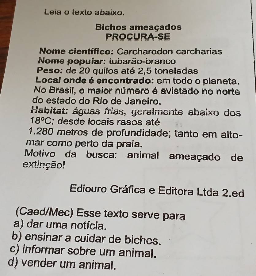 Leia o lexto abaixo.
Bichos ameaçados
PROCURA-SE
Nome científico: Carcharodon carcharias
Nome popuiar: tubarão-branco
Peso: de 20 quilos até 2,5 toneladas
Local onde é encontrado: em todo o planeta.
No Brasil, o maior número é avistado no norte
do estado do Rio de Janeiro.
Habitat: águas frias, geralmente abaixo dos
18°C; desde locais rasos até
1. 280 metros de profundidade; tanto em alto-
mar como perto da praia.
Motivo da busca: animal ameaçado de
extinção!
Ediouro Gráfica e Editora Ltda 2.ed
(Caed/Mec) Esse texto serve para
a) dar uma notícia.
b) ensinar a cuidar de bichos.
c) informar sobre um animal.
d) vender um animal.