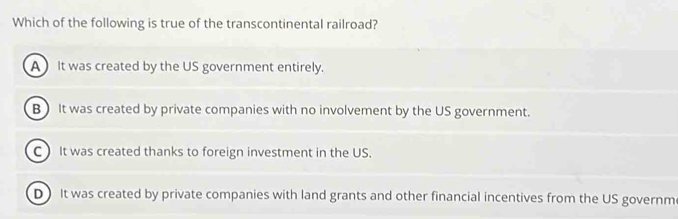 Which of the following is true of the transcontinental railroad?
A It was created by the US government entirely.
B) It was created by private companies with no involvement by the US government.
C) It was created thanks to foreign investment in the US.
D) It was created by private companies with land grants and other financial incentives from the US governm