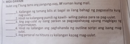 MGA GAWAIN 
Isulat ang T kung tama ang pangungusap, M naman kung mali. 
_ 
1. Kailangan ng tamang bilis at bagal sa ilang bahaging pagsasalita kung 
nag-uulat. 
_ 
2. Hindi na kailangang pumili ng kawili- wiling paksa para sa pag-uulat. 
_ 
3. Ang pag-uulat ay isang paraan sa pagpapahayag upang magbigay ng 
i mpormasyon. 
_ 
4. Hindi na kailangan ang paghahanda ng outline script ang isang ma 
uulat. 
_5. Ang personal na hitsura ay kailangan kapag mag-uulat.