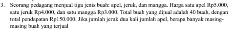 Seorang pedagang menjual tiga jenis buah: apel, jeruk, dan mangga. Harga satu apel Rp5.000, 
satu jeruk Rp4.000, dan satu mangga Rp3.000. Total buah yang dijual adalah 40 buah, dengan 
total pendapatan Rp150.000. Jika jumlah jeruk dua kali jumlah apel, berapa banyak masing- 
masing buah yang terjual