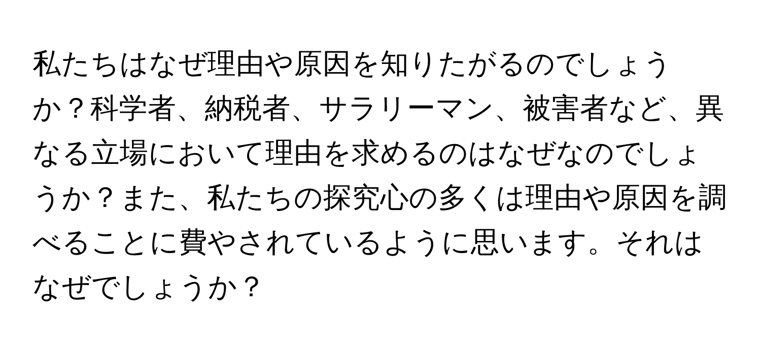 私たちはなぜ理由や原因を知りたがるのでしょうか？科学者、納税者、サラリーマン、被害者など、異なる立場において理由を求めるのはなぜなのでしょうか？また、私たちの探究心の多くは理由や原因を調べることに費やされているように思います。それはなぜでしょうか？