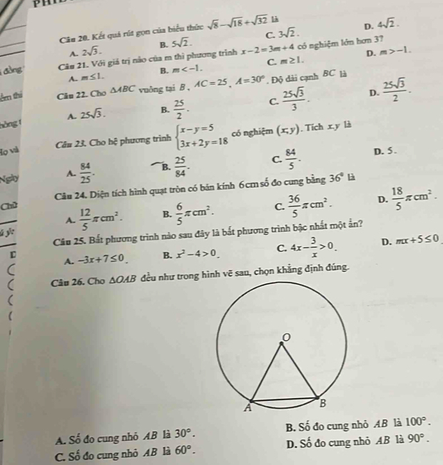 PH
D. 4sqrt(2).
Câu 20. Kết quả rút gọn của biểu thức sqrt(8)-sqrt(18)+sqrt(32) là
A. 2sqrt(3). B. 5sqrt(2). C. 3sqrt(2).
D. m>-1.
đồng Câu 21. Với giá trị não của m thì phương trình x-2=3m+4 có nghiệm lớn hơn 37
A. m≤ 1. B. m C. m≥ 1.
êm thí Câu 22. Cho △ ABC vuởng tại B , AC=25,A=30°. Độ dài cạnh BC là
hòng 1 A. 25sqrt(3). B.  25/2 .
C.  25sqrt(3)/3 . D.  25sqrt(3)/2 .
Câu 23. Cho hệ phương trình beginarrayl x-y=5 3x+2y=18endarray. có nghiệm (x,y). Tích x.y là
Họ và D. 5.
Ngày A.  84/25 . B.  25/84 . C.  84/5 .
Chú Câầu 24. Diện tích hình quạt tròn có bản kính 6cm số đo cung bằng
36° là
A.  12/5 π cm^2. B.  6/5 π cm^2. C.  36/5 π cm^2. D.  18/5 π cm^2.
Câu 25. Bắt phương trình nào sau đây là bắt phương trình bậc nhất một ẩn?
D -3x+7≤ 0 B. x^2-4>0. C. 4x- 3/x >0. D. mx+5≤ 0
A.
Câu 26. Cho △ OAB đều như trong hình vẽ sau, chọn khẳng định đúng.
A. Số đo cung nhỏ AB là 30°. B. Số đo cung nhỏ AB là 100°.
C. Số đo cung nhỏ AB là 60°. D. Số đo cung nhỏ AB là 90°.