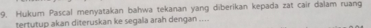 Hukum Pascal menyatakan bahwa tekanan yang diberikan kepada zat cair dalam ruang 
tertutup akan diteruskan ke segala arah dengan ....