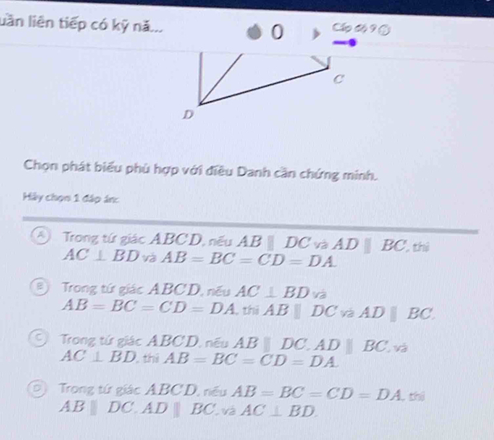 lần liên tiếp có kỹ nă.. 0 Cấp độ 9 ③
c
D
Chọn phát biểu phù hợp với điều Danh cần chứng minh.
Hảy chọn 1 đáp án:
④ Trong tứ giác ABCD, nếu AB||DCvaAD||BC,th)
AC⊥ BD và AB=BC=CD=DA.
B Trong tứ giác ABCD, nếu AC⊥ BD V_C a
AB=BC=CD=DA thị ABparallel DC. a ADparallel BC
Trong tứ giác ABCD, nếu AB||DC.AD||BC. sqrt(a)
AC⊥ BD. thi AB=BC=CD=DA.
D Trong tứ giác ABCD, nều AB=BC=CD=DA _ th
AB||DC.AD||BC và AC⊥ BD.
