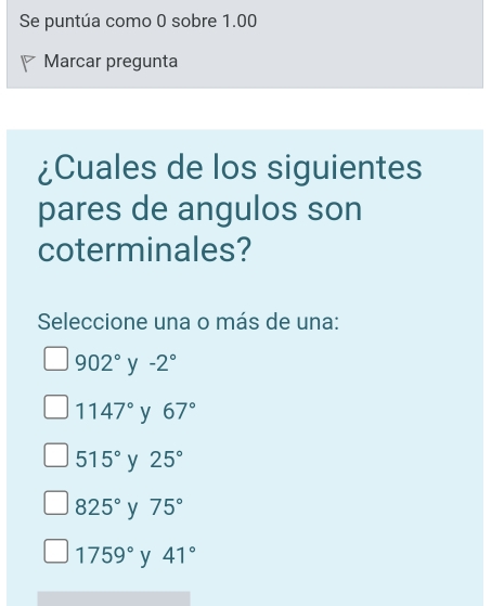 Se puntúa como 0 sobre 1.00
Marcar pregunta
¿Cuales de los siguientes
pares de angulos son
coterminales?
Seleccione una o más de una:
902° y -2°
1147° y 67°
515° y 25°
825° y 75°
1759° y 41°