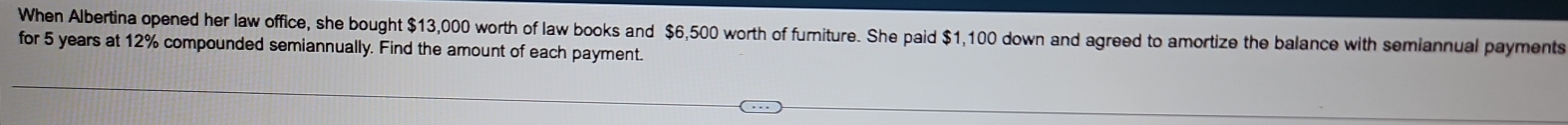 When Albertina opened her law office, she bought $13,000 worth of law books and $6,500 worth of furniture. She paid $1,100 down and agreed to amortize the balance with semiannual payments 
for 5 years at 12% compounded semiannually. Find the amount of each payment.