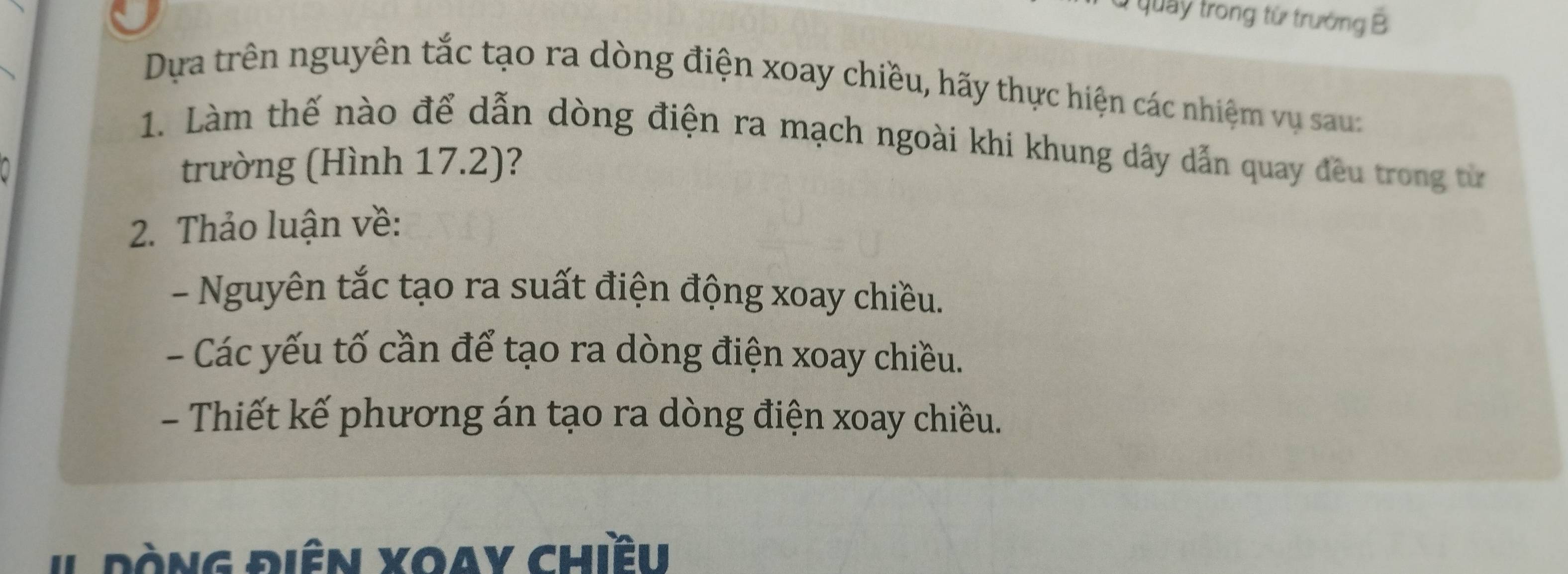 Ở quảy trong từ trưởng B 
Dựa trên nguyên tắc tạo ra dòng điện xoay chiều, hãy thực hiện các nhiệm vụ sau: 
1. Làm thế nào để dẫn dòng điện ra mạch ngoài khi khung dây dẫn quay đều trong từ 
trường (Hình 17.2)? 
2. Thảo luận về: 
- Nguyên tắc tạo ra suất điện động xoay chiều. 
- Các yếu tố cần để tạo ra dòng điện xoay chiều. 
- Thiết kế phương án tạo ra dòng điện xoay chiều. 
# Đòng điên xoay chiều