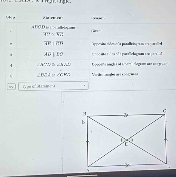 ∠ ADC is a right angle. 
Step Statement Reason
ABCD is a parallelogram 
1 Given
overline AC≌ overline BD
overline ABparallel overline CD
2 Opposite sides of a parallelogram are parallel
overline ADparallel overline BC
3 Opposite sides of a parallelogram are parallel 
4 ∠ BCD≌ ∠ BAD Opposite angles of a parallelogram are congruent 
5 ∠ BEA≌ ∠ CED Vertical angles are congruent 
try Type of Statement