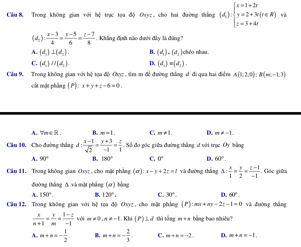 Trong không gian với hệ trục tọa độ Oxyz, cho hai đường thắng (d_1):beginarrayl x=1+2t y=2+3t(t∈ R) z=3+4tendarray. và
(d_2): (x-3)/4 = (y-5)/6 = (z-7)/8 . Khẳng định nào dưới đây là đúng?
A. (d_1)⊥ (d_2). B. (d_1),(d_2) chéo nhau.
C. (d_1)//(d_2). D. (d_1)equiv (d_2).
Câu 9. Trong không gian với hệ tọa độ Oxyz , tìm m để đường thắng d đi qua hai điểm A(1;2;0);B(m;-1;3)
cắt mặt phẳng (P): x+y+z-6=0.
A. forall m∈ R. B. m=1. C. m!= 1. D. m!= -1.
Câu 10. Cho đường thắng d :  (x-1)/sqrt(2) = (y+3)/-1 = z/1 . Số đo góc giữa đường thẳng d với trục Oy bằng
A. 90° B. 180° C. 0° D. 60°.
Câu 11. Trong không gian Oxyz , cho mặt phẳng (α): x-y+2z=l và đường thắng △ : x/1 = y/2 = (z-1)/-1 . Góc giữa
đường thắng △ vdot a mặt phẳng (α) bằng
A. 150°. B. 120°. C. 30°. D. 60°.
Câu 12. Trong không gian với hệ tọa độ Oxyz, cho mặt phẳng (P): mx+ny-2z-1=0 và đường thắng
 x/n+1 = y/m = (1-z)/-1  với m!= 0,n!= -1. Khi (P)⊥ d thì tổng m+n bằng bao nhiêu?
A. m+n=- 1/2 . B. m+n=- 2/3 . C. m+n=-2. D. m+n=-1.