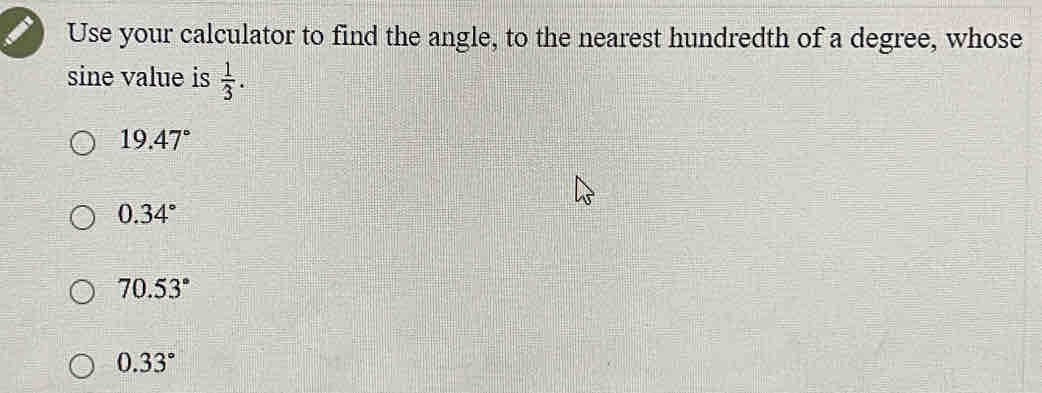 Use your calculator to find the angle, to the nearest hundredth of a degree, whose
sine value is  1/3 .
19.47°
0.34°
70.53°
0.33°