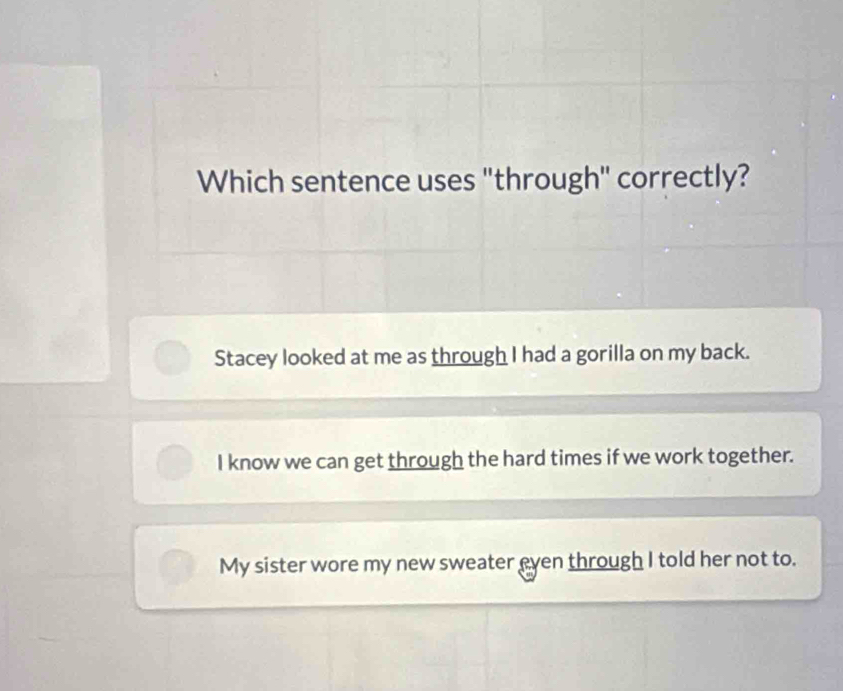 Which sentence uses "through" correctly?
Stacey looked at me as through I had a gorilla on my back.
I know we can get through the hard times if we work together.
My sister wore my new sweater even through I told her not to.