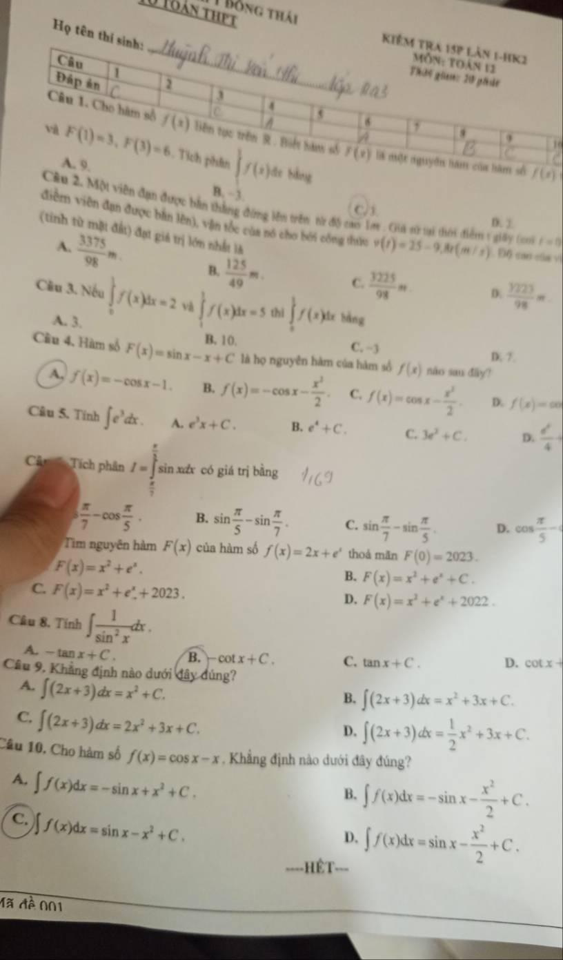 Bồng thái
0 toán thPt
Họ tên 
0
le bằng f(x)
B. −3.
Câu 2. Một viên đạn được bản thắng đứng lên trên từ độ cas Tm . Gia sử tại thời điểm 1 giảy (ci t=0
D. 1
điễm viên đạn được bàn lên), vẫn tốc cùa nó cho bởi công thức v(t)=25-9,8t(m/s). Độ cao của v
(tinh từ mặt đất) đạt giá trị lớn nhất là D.  1223/98 m
A.  3375/98 m  125/49 m
B.
C.  3225/98 m
Câu 3. Nếu ∈tlimits _0^(1f(x)dx=2 và ∈tlimits _1^1f(x)dx=5 thì ∈tlimits _a^1f(x)dx bàng
A. 3.
B. 10 C. −3 D 7
Cầu 4, Hàm số F(x)=sin x-x+C là họ nguyên hàm của hám số f(x) não sau đây?
A, f(x)=-cos x-1. B. f(x)=-cos x-frac x^2)2. C. f(x)=cos x- x^2/2 . D. f(x)=co
Câu 5. Tính ∈t e^3dx. A. e^3x+C. B. e^4+C. C. 3e^2+C. D.  d^2/4 +
Câ Tích phân I=∈tlimits _ π /2 ^ π /3 i sin xáx có giá trị bằng
 π /7 -cos  π /5 . B. sin  π /5 -sin  π /7 . C. sin  π /7 -sin  π /5 . D. cos  π /5 -
Tim nguyên hàm F(x) của hàm số f(x)=2x+e^x thoá mǎn F(0)=2023.
F(x)=x^2+e^x.
B. F(x)=x^2+e^x+C.
C. F(x)=x^2+e^x+2023.
D. F(x)=x^2+e^x+2022.
Câu 8, Tính ∈t  1/sin^2x dx.
A. -tan x+C. B. -cot x+C. C. tan x+C.
D. cot x+
Câu 9, Khẳng định nào dưới đây đúng?
A. ∈t (2x+3)dx=x^2+C.
B. ∈t (2x+3)dx=x^2+3x+C.
C. ∈t (2x+3)dx=2x^2+3x+C.
D. ∈t (2x+3)dx= 1/2 x^2+3x+C.
Câu 10. Cho hàm số f(x)=cos x-x. Khẳng định nào dưới đây đúng?
A. ∈t f(x)dx=-sin x+x^2+C.
B. ∈t f(x)dx=-sin x- x^2/2 +C.
C. ∈t f(x)dx=sin x-x^2+C.
D. ∈t f(x)dx=sin x- x^2/2 +C.
==HÊT===
Mã đề 001