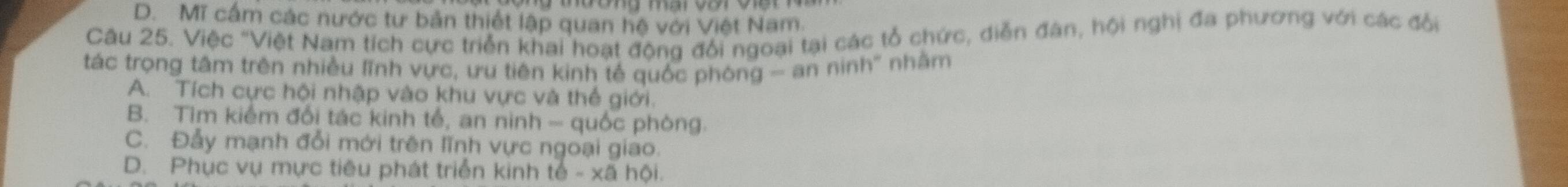 D. Mĩ cấm các nước tư bản thiết lập quan hệ với Việt Nam.
Câu 25. Việc "Việt Nam tích cực triển khai hoạt động đổi ngoại tại các tổ chức, diễn đân, hội nghị đa phương với các đổi
tác trọng tâm trên nhiều lĩnh vực, ưu tiên kinh tế quốc phòng - an ninh' nhằm
A. Tích cực hội nhập vào khu vực và thế giới.
B. Tìm kiểm đổi tác kinh tế, an ninh - quốc phòng.
C. Đẫy mạnh đổi mới trên lĩnh vực ngoại giao.
D. Phục vụ mực tiêu phát triển kinh tế - xã hội.