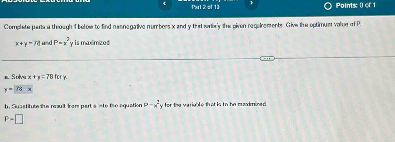 < Part 2 of 10 
Points: 0 of 1 
Complete parts a through  f below to find nonnegative numbers x and y that satisfy the given requirements. Give the optimum value of P.
x+y=78 and P=x^2 y is maximized 
a. Solve x+y=78 for y.
y=78-x
b. Substitute the result from part a into the equation P=x^2 for the variable that is to be maximized.
P=□