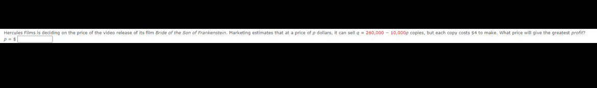 Hercules Films is deciding on the price of the video release of its film Bride of the Son of Frankenstein. Marketing estimates that at a price of p dollars, it can sell q=260,000-10,000p copies, but each copy costs $4 to make. What price will give the greatest profit?
p=$|