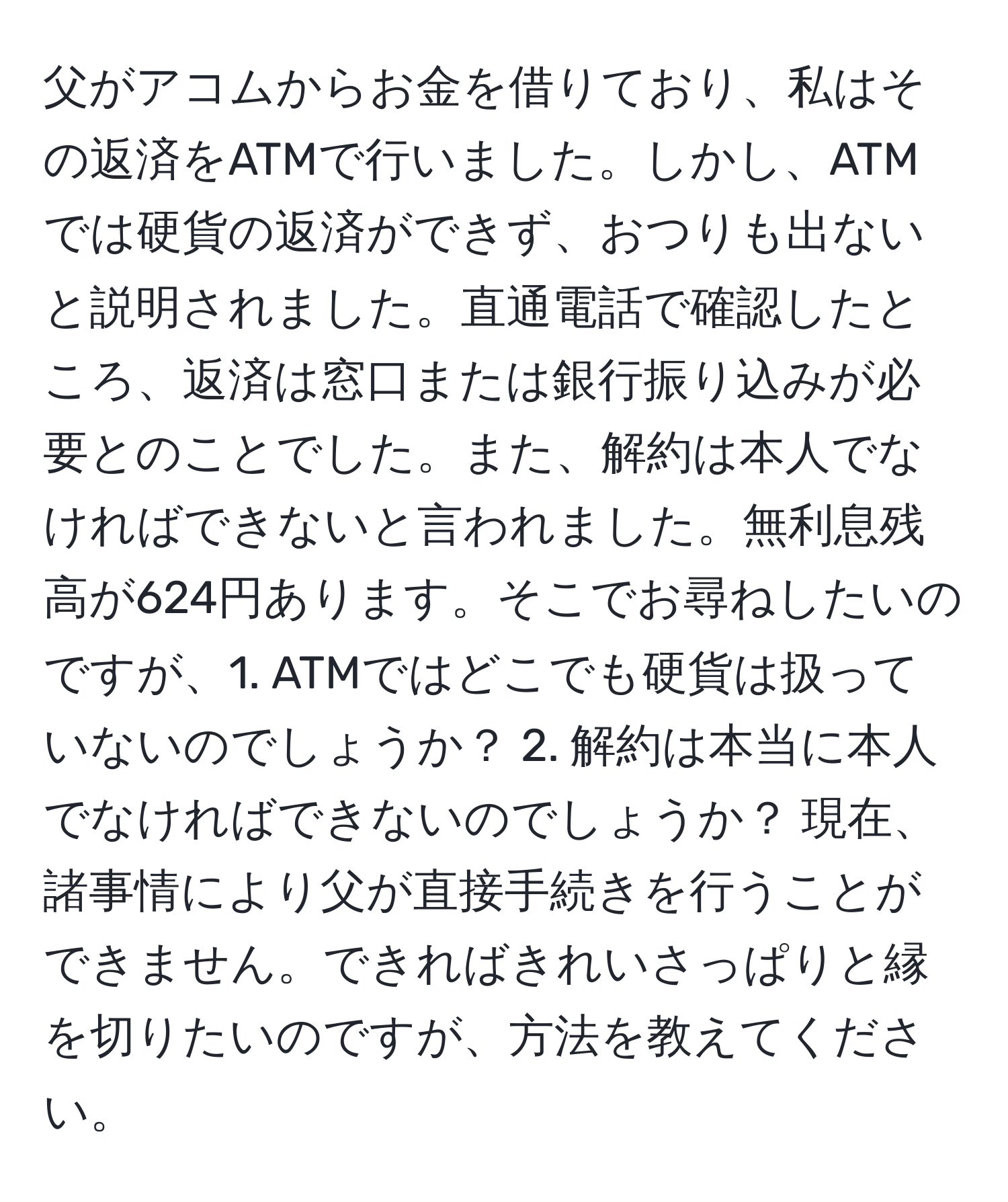 父がアコムからお金を借りており、私はその返済をATMで行いました。しかし、ATMでは硬貨の返済ができず、おつりも出ないと説明されました。直通電話で確認したところ、返済は窓口または銀行振り込みが必要とのことでした。また、解約は本人でなければできないと言われました。無利息残高が624円あります。そこでお尋ねしたいのですが、1. ATMではどこでも硬貨は扱っていないのでしょうか？ 2. 解約は本当に本人でなければできないのでしょうか？ 現在、諸事情により父が直接手続きを行うことができません。できればきれいさっぱりと縁を切りたいのですが、方法を教えてください。