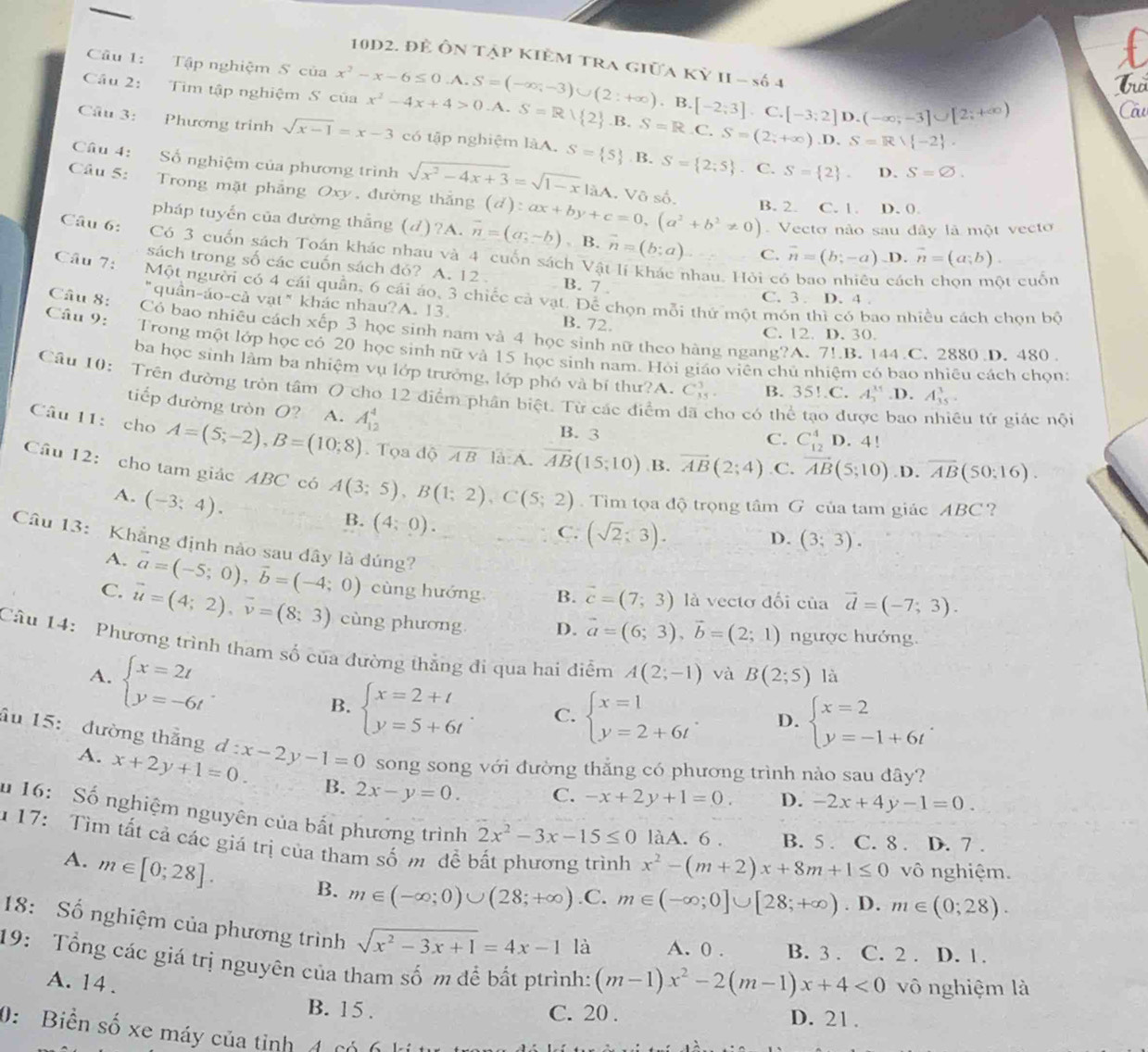 10D2. để Ôn tập kiêm tra giữa Kỳ II - số 4
Câu 1: Tập nghiệm S của
f
Trờ
Cầu 2: Tìm tập nghiệm S của x^2-x-6≤ 0.A.S=(-∈fty ;-3)∪ (2:+∈fty ).B.[-2;3].C.[-3;2] x^2-4x+4>0.A.S=R1 2.B. S=R.C .S=(2;+∈fty ).D.S=R∪  -2 .
D.(-∈fty ,-3]∪ [2;+∈fty )
CCu
Câu 3: Phương trình sqrt(x-1)=x-3 có tập nghiệm làA. S= 5 B. S= 2;5. C. S= 2 . D. S=varnothing .
Câu 4: Số nghiệm của phương trình
Câu 5: Trong mặt phẳng Oxy, đường thắng sqrt(x^2-4x+3)=sqrt(1-x)|aA . Vô số. B. 2. C. 1. D.0.
Vecto nào sau đây là một vecto
pháp tuyến của đường thắng (d)?A. vector n=(a,-b) (d):ax+by+c=0,(a^2+b^2!= 0) B. vector n=(b;a) C. vector n=(b;-a) .D. vector n=(a;b).
Câu 6: Có 3 cuốn sách Toán khác nhau và 4 cuốn sách Vậ
sách trong số các cuốn sách đó? A. 12 . B. 7 .
nhau. Hỏi có bao nhiêu cách chọn một cuốn
Cầu 7: Một người có 4 cái quần, 6 cái áo, 3 chiếc cả vạt. Để chọn mỗi thứ một món thì có bao nhiều cách chọn bộ
C. 3 . D. 4 .
"quân-áo-cả vạt" khác nhau?A. 13. B. 72.
Câu 8: Có bao nhiêu cách xếp 3 học sinh nam và 4 học sinh nữ theo hàng ngang?A. 7!.B. 144.C. 2880 D. 480 .
C. 12. D. 30.
Câu 9: Trong một lớp học có 20 học sinh nữ và 15 học sinh nam. Hỏi giáo viên chủ nhiệm có bao nhiêu cách chọn:
ba học sinh lằm ba nhiệm vụ lớp trưởng, lớp phó và bí thư?A. C_(35)^3. B. 35!.C. A_1^((11).D. A_(35)^3.
Câu 10: Trên đường tròn tâm O cho 12 điểm phân biệt. Từ các điểm ho có thể tạo được bao nhiêu tứ giác nội
tiếp đường tròn O? A. A_(12)^4
B. 3 D. 4!
C. C_(12)^4
Câu 11: cho A=(5;-2),B=(10;8). Tọa độ AB là:A. overline AB)(15;10) B. overline AB(2;4).C. vector AB(5,10) .D. overline AB(50:16).
Câu 12: cho tam giác ABC có A(3;5),B(1;2),C(5;2). Tìm tọa độ trọng tâm G của tam giác ABC ?
A. (-3;4).
B. (4;0).
C. (sqrt(2);3).
D. (3;3).
Câu 13: Khẳng định nào sau dây là đúng?
A. vector a=(-5;0),vector b=(-4;0) cùng hướng B. vector c=(7;3) là vectơ đối ciaoverline d=(-7;3).
C. vector u=(4;2),vector v=(8;3) cùng phương D. vector a=(6;3),vector b=(2;1) ngược hướng.
Câu 14: Phương trình tham số của đường thắng đi qua hai điểm A(2;-1) và B(2;5) là
A. beginarrayl x=2t y=-6tendarray. .
B. beginarrayl x=2+t y=5+6tendarray. C. beginarrayl x=1 y=2+6tendarray. . D. beginarrayl x=2 y=-1+6tendarray. .
âu 15: đường thắng d:x-2y-1=0 song song với đường thẳng có phương trình nào sau đây?
A. x+2y+1=0. B. 2x-y=0. C. -x+2y+1=0. D. -2x+4y-1=0.
u 16: Số nghiệm nguyên của bắt phương trình 2x^2-3x-15≤ 0 làA. 6 . B. 5 . C. 8 . D. 7 .
* 17: Tìm tất cả các giá trị của tham số m đề b
A. m∈ [0;28].
x^2-(m+2)x+8m+1≤ 0 vô nghiệm.
B. m∈ (-∈fty ;0)∪ (28;+∈fty ).C. m∈ (-∈fty ;0]∪ [28;+∈fty ). D. m∈ (0;28).
18: Số nghiệm của phương trình sqrt(x^2-3x+1)=4x-1 là A. 0 . B. 3 . C. 2 . D. 1.
19: Tổng các giá trị nguyên của tham số m để bắt ptrình: (m-1)x^2-2(m-1)x+4<0</tex> vô nghiệm là
A. 14 . B. 15 .
C. 20 . D. 21.
0:  Biển số xe máy của tỉnh đ  C