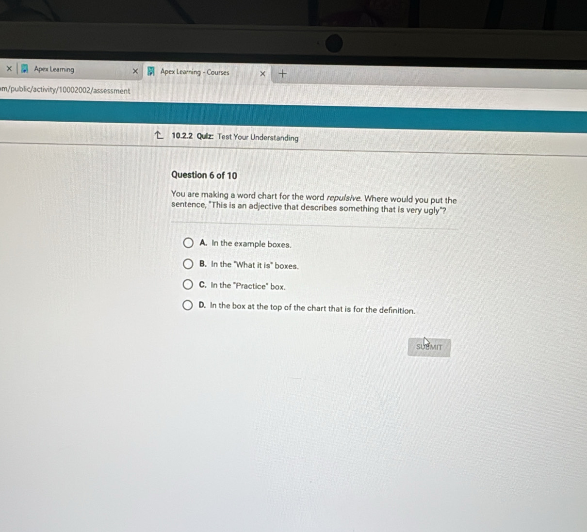 × Apex Learning × Apex Learning - Courses × +
m/public/activity/10002002/assessment
10.2.2 Qulz: Test Your Understanding
Question 6 of 10
You are making a word chart for the word repulsive. Where would you put the
sentence, "This is an adjective that describes something that is very ugly"?
A. In the example boxes.
B. In the "What it is° boxes.
C. In the "Practice" box.
D. In the box at the top of the chart that is for the definition.
SUBMIT