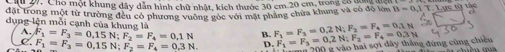 27: Cho một khung dây dẫn hình chữ nhật, kích thước 30 cm. 20 cm, trong có có độ lới
đặt trong một từ trường đều có phương vuông góc với mặt phẳng chứa khung và có độ lớn B=0,1T Lực từ tác
dụng lện mỗi cạnh của khung là
A. F_1=F_3=0,15N; F_2=F_4=0,1N
B. F_1=F_3=0,2N; F_2=F_4=0,1N F_1=F_3=0,2N; F_2=F_4=0,3N
C. F_1=F_3=0,15N; F_2=F_4=0,3N. 
D.
ăn 200 g vào hai sợi dây thắng đứng cùng chiều