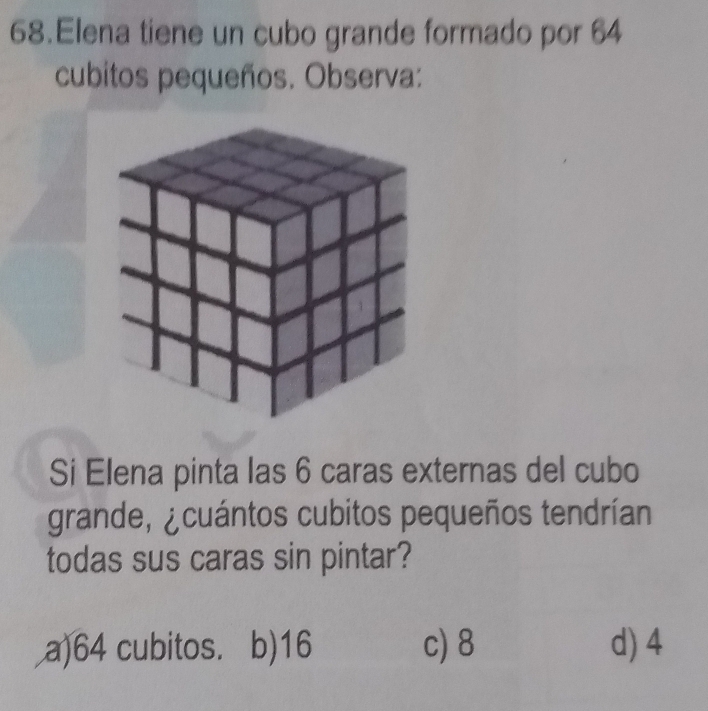 Elena tiene un cubo grande formado por 64
cubitos pequeños. Observa:
Si Elena pinta las 6 caras externas del cubo
grande, ¿cuántos cubitos pequeños tendrían
todas sus caras sin pintar?
a) 64 cubitos. b) 16 c) 8 d) 4