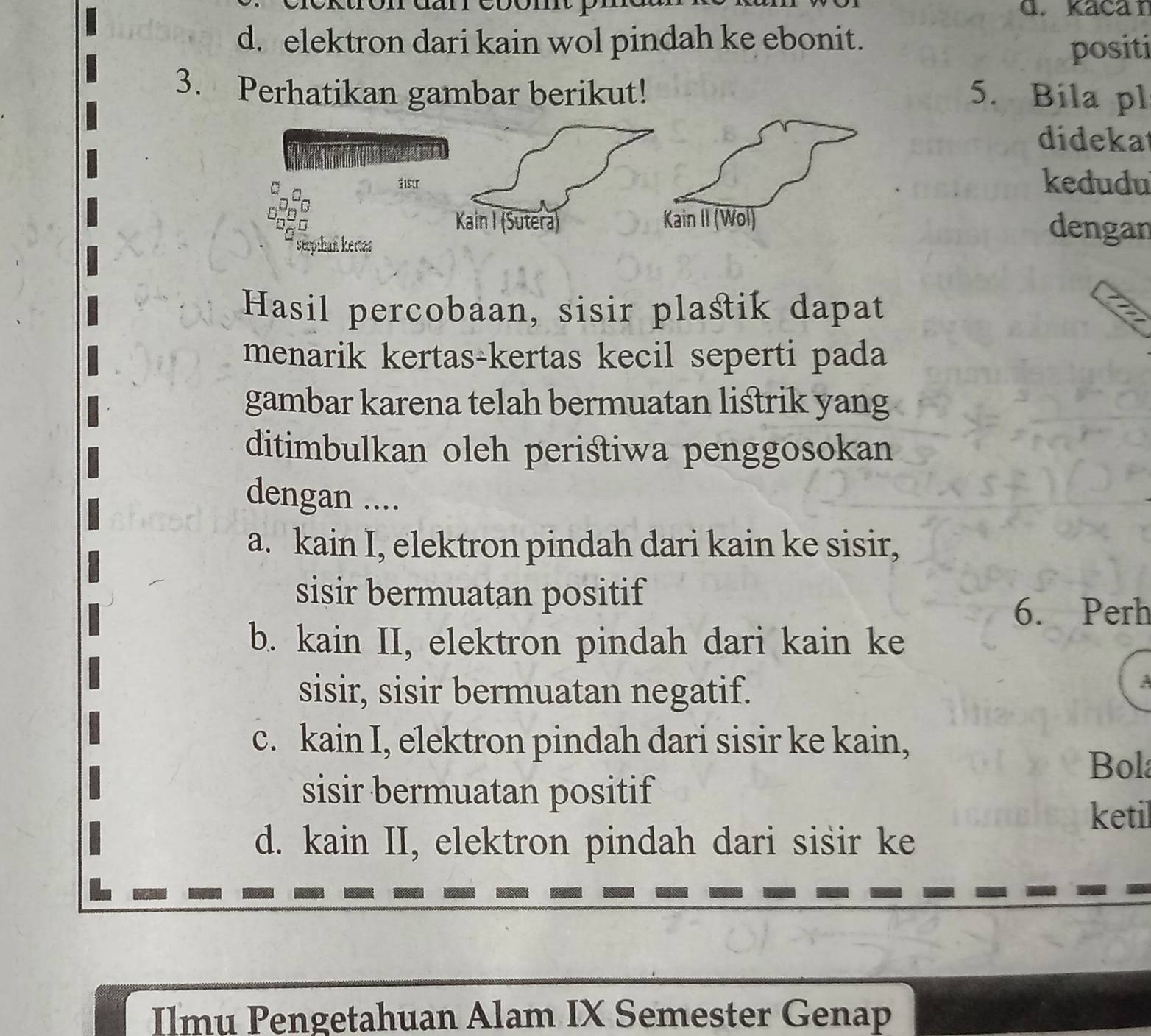 Kacar
d. elektron dari kain wol pindah ke ebonit.
positi
3. Perhatikan gambar berikut! 5. Bila pl
didekat
kedudu
dengan
Hasil percobaan, sisir plastik dapat
menarik kertas-kertas kecil seperti pada
gambar karena telah bermuatan listrik yang
ditimbulkan oleh peristiwa penggosokan
dengan ....
a. kain I, elektron pindah dari kain ke sisir,
sisir bermuatan positif
6. Perh
b. kain II, elektron pindah dari kain ke
sisir, sisir bermuatan negatif.
:
c. kain I, elektron pindah dari sisir ke kain, Bola
sisir bermuatan positif
ketil
d. kain II, elektron pindah dari sisir ke
Ilmu Pengetahuan Alam IX Semester Genap