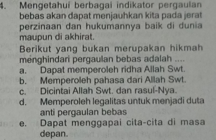 Mengetahui berbagai indikator pergaulan
bebas akan dapat menjauhkan kita pada jerat
perzinaan dan hukumannya baik di dunia
maupun di akhirat.
Berikut yang bukan merupakan hikmah
menghindari pergaulan bebas adalah ....
a. Dapat memperoleh ridha Allah Swt.
b. Memperoleh pahasa dari Allah Swt.
c. Dicintai Allah Swt. dan rasul-Nya.
d. Memperoleh legalitas untuk menjadi duta
anti pergaulan bebas
e. Dapat menggapai cita-cita di masa
depan.