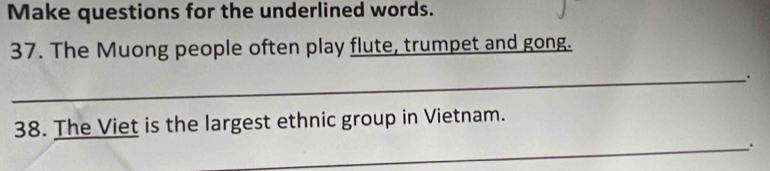 Make questions for the underlined words. 
37. The Muong people often play flute, trumpet and gong. 
_. 
38. The Viet is the largest ethnic group in Vietnam. 
_.