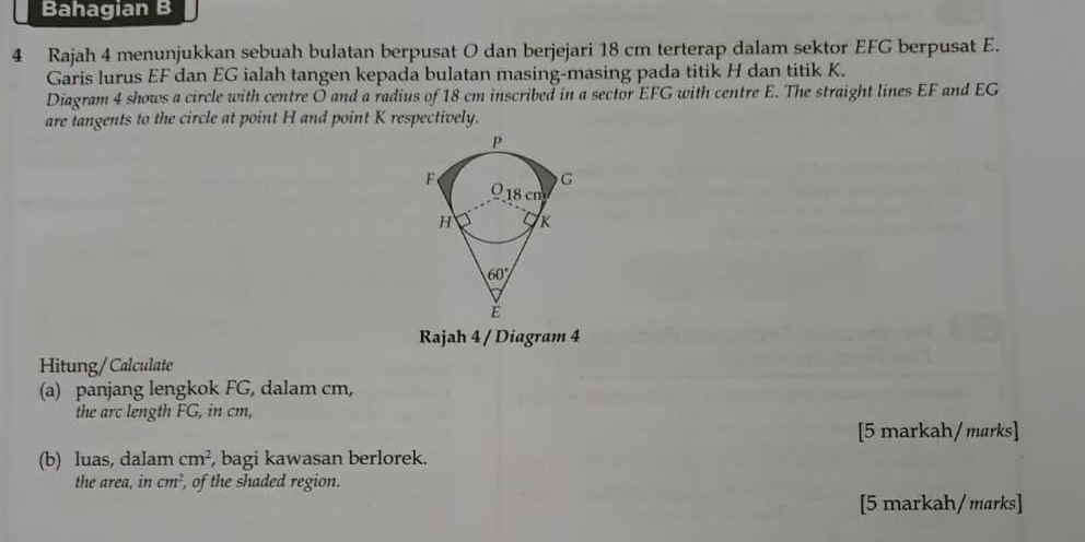 Bahagian B
4 Rajah 4 menunjukkan sebuah bulatan berpusat O dan berjejari 18 cm terterap dalam sektor EFG berpusat E.
Garis lurus EF dan EG ialah tangen kepada bulatan masing-masing pada titik H dan titik K.
Diagram 4 shows a circle with centre O and a radius of 18 cm inscribed in a sector EFG with centre E. The straight lines EF and EG
are tangents to the circle at point H and point K respectively.
Rajah 4 / Diagram 4
Hitung/Calculate
(a) panjang lengkok FG, dalam cm,
the arc length FG, in cm,
[5 markah/ marks]
(b) luas, dalam cm^2 , bagi kawasan berlorek.
the area, in cm^2 , of the shaded region.
[5 markah/marks]