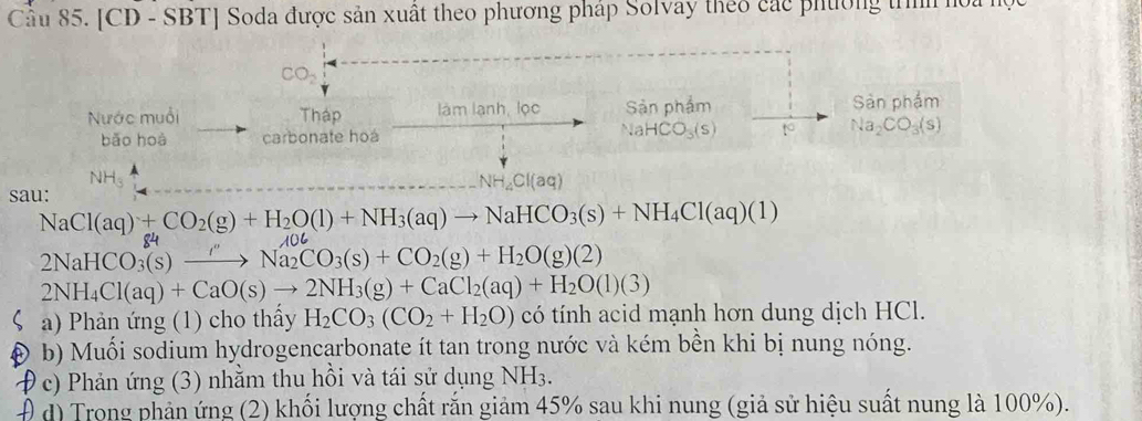 [CD - SBT] Soda được sản xuất theo phương pháp Solvay theo các phường trình hoa 1
CO_2
Nước muối Tháp làm lạnh, lọc Sản phẩm Sản phẩm 
bǎo hoà carbonate hoá NaHCO_3(s) to Na_2CO_3(s)
NHs NH_4Cl(aq)
sau:
NaCl(aq)+CO_2(g)+H_2O(l)+NH_3(aq)to NaHCO_3(s)+NH_4Cl(aq)(1)
84
2NaHCO_3(s) _ / Na_2CO_3(s)+CO_2(g)+H_2O(g)(2)
2NH_4Cl(aq)+CaO(s)to 2NH_3(g)+CaCl_2(aq)+H_2O(l)(3)
a) Phản ứng (1) cho thấy H_2CO_3(CO_2+H_2O) có tính acid mạnh hơn dung dịch HCl. 
b) Muối sodium hydrogencarbonate ít tan trong nước và kém bền khi bị nung nóng. 
* c) Phản ứng (3) nhằm thu hồi và tái sử dụng NH3. 
Đ đ) Trong phản ứng (2) khối lượng chất rắn giảm 45% sau khi nung (giả sử hiệu suất nung là 100%).