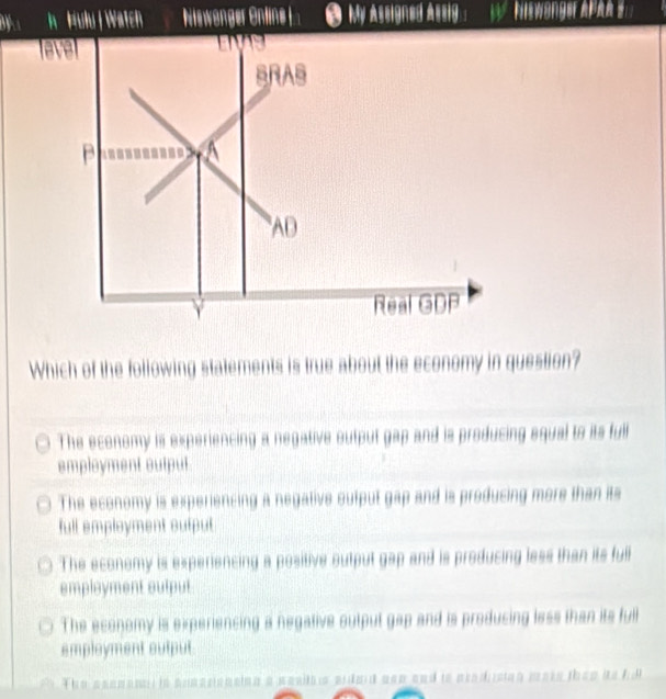 Hulu | Watch Niswanger Online L ● My Assigned Assiy. : NiWanger Apa 
En 
BRAS
A
AD
Y Real GDP
Which of the following statements is true about the economy in question?
The economy is experiencing a negative outpul gap and is producing equal to its full
employment output
The economy is experiencing a negative output gap and is producing more than its
full employment sutput
The economy is experiencing a positive output gap and is producing less than its full
employment output
The economy is experiencing a negative output gap and is producing less than its full
employment output
. The asenencl in anascionaion a sasito aidaid aon and io acadision mass then ao fd
