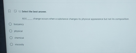 Select the best answer.
A(n) _change occurs when a substance changes its physicall appearance but not its composition.
buoyancy
physical
chemical
viscosity