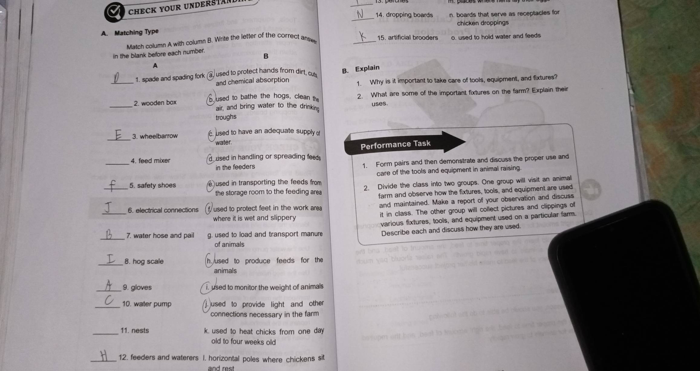 CHECK YOUR UNDERSTAND 
_ 
_14. dropping boards n. boards that serve as receptacles for 
chicken droppings 
A. Matching Type 
Match column A with column B. Write the letter of the correct answe 
_ 
15. artificial brooders o. used to hold water and feeds 
in the blank before each number. 
B 
A 
_1. spade and spading fork used to protect hands from dirt, cuts B. Explain 
and chemical absorption 
1. Why is it important to take care of tools, equipment, and fixtures? 
2. wooden box 2. What are some of the important fixtures on the farm? Explain their 
used to bathe the hogs, clean the 
_ 
air, and bring water to the drinking uses. 
troughs 
3. wheelbarrow c. used to have an adequate supply of 
water. 
Performance Task 
_4. feed mixer used in handling or spreading feeds 
in the feeders 1. Form pairs and then demonstrate and discuss the proper use and 
care of the tools and equipment in animal raising. 
_5. safety shoes e used in transporting the feeds from 
the storage room to the feeding area 2. Divide the class into two groups. One group will visit an animal 
farm and observe how the fixtures, tools, and equipment are used 
and maintained. Make a report of your observation and discuss 
_6. electrical connections used to protect feet in the work area 
where it is wet and slippery . it in class. The other group will collect pictures and clippings of 
various fixtures, tools, and equipment used on a particular farm. 
_7. water hose and pail g. used to load and transport manure 
Describe each and discuss how they are used. 
of animals 
_8. hog scale h.used to produce feeds for the 
animals 
_9. gloves i. used to monitor the weight of animals 
_10. water pump )used to provide light and other 
connections necessary in the farm 
_11. nests k. used to heat chicks from one day 
old to four weeks old 
_12. feeders and waterers I. horizontal poles where chickens sit 
and rest