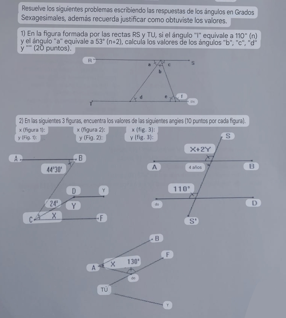 Resuelve los siguientes problemas escribiendo las respuestas de los ángulos en Grados
Sexagesimales, además recuerda justificar como obtuviste los valores.
1) En la figura formada por las rectas RS y TU, si el ángulo ''I'' equivale a 110'' (n)
y el ángulo "a" equivale a 53°(n+2) , calcula los valores de los ángulos 'b'', ''c'', ''d''
y " (20 puntos).
2) En las siguientes 3 figuras, encuentra los valores de las siguientes angies (10 puntos por cada figura).
x (figura 1): x (figura 2): 
y (Fig. 1): y(Fig.2): y 
B
F
A x 130°
do
Tú
Y