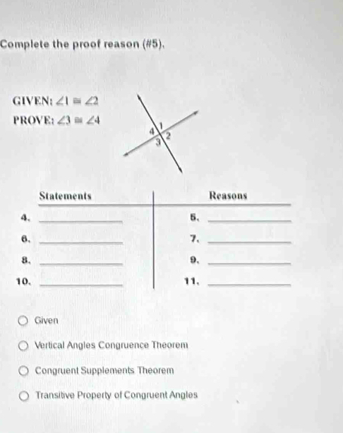 Complete the proof reason (#5).
GIVEN: ∠ 1≌ ∠ 2
PROVE: ∠ 3≌ ∠ 4
Given
Vertical Angles Congruence Theorem
Congruent Supplements Theorem
Transitive Property of Congruent Angles